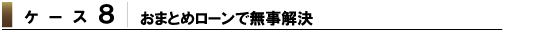 ケース7 おまとめローンで無事解決