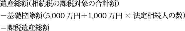 遺産総額（相続税の課税対象の合計額）/－基礎控除額（3,000万円＋600万円×法定相続人の数）/＝課税遺産総額
