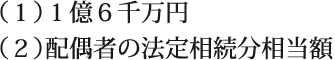 （１）１億６千万円/（２）配偶者の法定相続分相当額